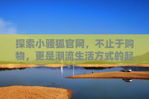 探索小骚狐官网,不止于购物,更是潮流生活方式的起点,小骚狐官网,不止购物,潮流生活新起点 探索小骚狐官网,不止于购物,更是潮流生活方式的起点,小骚狐官网,不止购物,潮流生活新起点