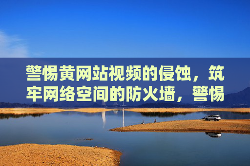 警惕黄网站视频的侵蚀,筑牢网络空间的防火墙,警惕黄网站视频侵蚀,筑牢网络空间防火墙 警惕黄网站视频的侵蚀,筑牢网络空间的防火墙,警惕黄网站视频侵蚀,筑牢网络空间防火墙