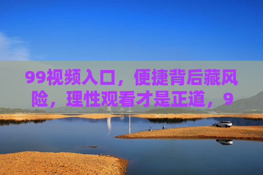 99视频入口,便捷背后藏风险,理性观看才是正道,99视频入口,便捷背后藏风险,理性观看才是正道 99视频入口,便捷背后藏风险,理性观看才是正道,99视频入口,便捷背后藏风险,理性观看才是正道