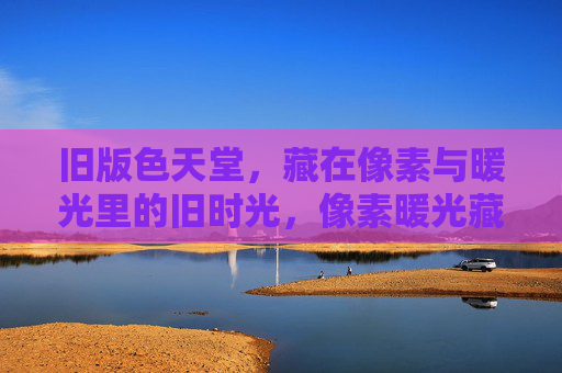 旧版色天堂,藏在像素与暖光里的旧时光,像素暖光藏旧时光,旧版色天堂 旧版色天堂,藏在像素与暖光里的旧时光,像素暖光藏旧时光,旧版色天堂