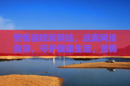 警惕骚视频网站,远离网络陷阱,守护健康生活,警惕骚视频网站陷阱,守护健康生活 警惕骚视频网站,远离网络陷阱,守护健康生活,警惕骚视频网站陷阱,守护健康生活