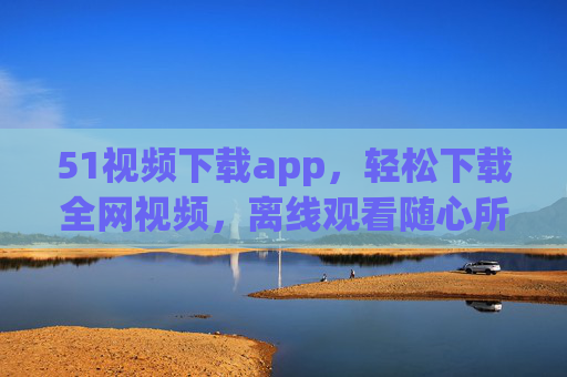 51视频下载app,轻松下载全网视频,离线观看随心所欲,51视频下载app,轻松下载全网视频,离线观看随心所欲 51视频下载app,轻松下载全网视频,离线观看随心所欲,51视频下载app,轻松下载全网视频,离线观看随心所欲