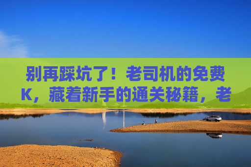 别再踩坑了!老司机的免费K,藏着新手的通关秘籍,老司机免费K,新手避坑通关秘籍 别再踩坑了!老司机的免费K,藏着新手的通关秘籍,老司机免费K,新手避坑通关秘籍