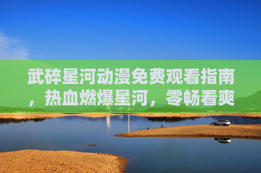 武碎星河动漫免费观看指南,热血燃爆星河,零畅看爽全场!武碎星河免费观看指南,热血燃爆,零畅看爽! 武碎星河动漫免费观看指南,热血燃爆星河,零畅看爽全场!武碎星河免费观看指南,热血燃爆,零畅看爽!