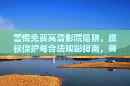警惕免费高清影院陷阱,版权保护与合法观影指南,警惕免费高清影院陷阱,版权保护与合法观影指南 警惕免费高清影院陷阱,版权保护与合法观影指南,警惕免费高清影院陷阱,版权保护与合法观影指南