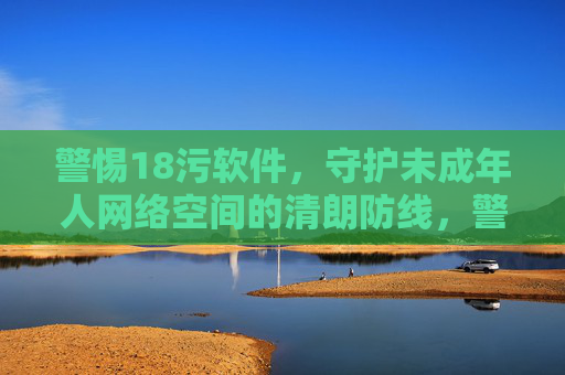 警惕18污软件,守护未成年人网络空间的清朗防线,警惕18污软件,筑牢未成年人网络清朗防线 警惕18污软件,守护未成年人网络空间的清朗防线,警惕18污软件,筑牢未成年人网络清朗防线