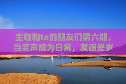 主咖和ta的朋友们第六期，当笑声成为日常，友谊是岁月最好的滤镜