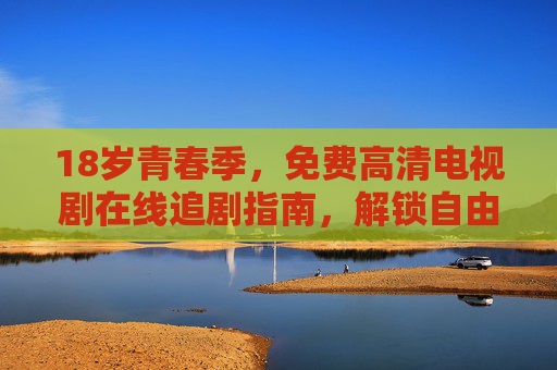 18岁青春季，免费高清电视剧在线追剧指南，解锁自由时光