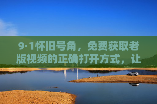 9·1怀旧号角,免费获取老版视频的正确打开方式,让经典不褪色 9·1怀旧号角,免费获取老版视频的正确打开方式,让经典不褪色