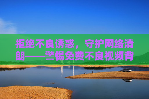 拒绝不良诱惑，守护网络清朗——警惕免费不良视频背后的危害与陷阱，免费不良视频，警惕诱惑背后的危害与陷阱