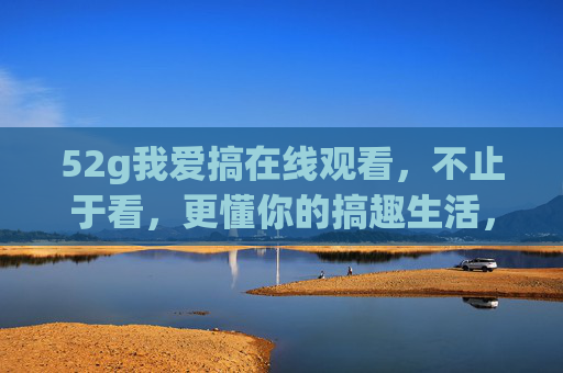 52g我爱搞在线观看,不止于看,更懂你的搞趣生活,52g我爱搞,不止于看,更懂你的搞趣生活 52g我爱搞在线观看,不止于看,更懂你的搞趣生活,52g我爱搞,不止于看,更懂你的搞趣生活