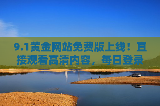 9.1黄金网站免费版上线!直接观看高清内容,每日登录即领丰厚奖励,1黄金网站免费版上线,高清内容随心看,每日登录领奖励 9.1黄金网站免费版上线!直接观看高清内容,每日登录即领丰厚奖励,1黄金网站免费版上线,高清内容随心看,每日登录领奖励