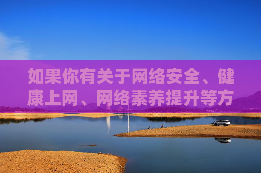 如果你有关于网络安全、健康上网、网络素养提升等方面的需求,我很乐意提供帮助。例如,网络安全、健康上网与网络素养提升指南 如果你有关于网络安全、健康上网、网络素养提升等方面的需求,我很乐意提供帮助。例如,网络安全、健康上网与网络素养提升指南