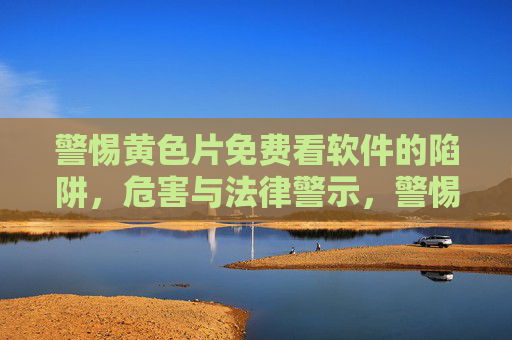 警惕黄色片免费看软件的陷阱,危害与法律警示,警惕黄色片免费看软件的陷阱、危害与法律警示 警惕黄色片免费看软件的陷阱,危害与法律警示,警惕黄色片免费看软件的陷阱、危害与法律警示