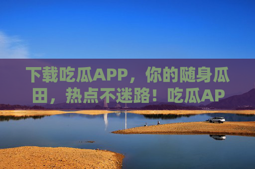 下载吃瓜APP,你的随身瓜田,热点不迷路!吃瓜APP,随身瓜田,热点不迷路 下载吃瓜APP,你的随身瓜田,热点不迷路!吃瓜APP,随身瓜田,热点不迷路