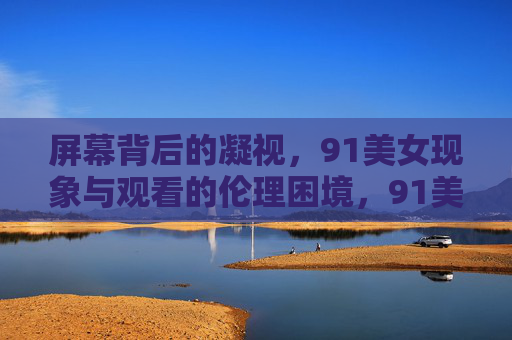屏幕背后的凝视,91美女现象与观看的伦理困境,91美女现象,屏幕凝视与观看的伦理困境 屏幕背后的凝视,91美女现象与观看的伦理困境,91美女现象,屏幕凝视与观看的伦理困境