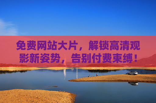 免费网站大片,解锁高清观影新姿势,告别付费束缚!免费解锁高清大片,告别付费观影新姿势 免费网站大片,解锁高清观影新姿势,告别付费束缚!免费解锁高清大片,告别付费观影新姿势