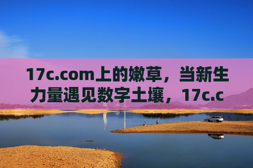 17c.com上的嫩草,当新生力量遇见数字土壤,17c.com,嫩草与数字土壤的相遇 17c.com上的嫩草,当新生力量遇见数字土壤,17c.com,嫩草与数字土壤的相遇