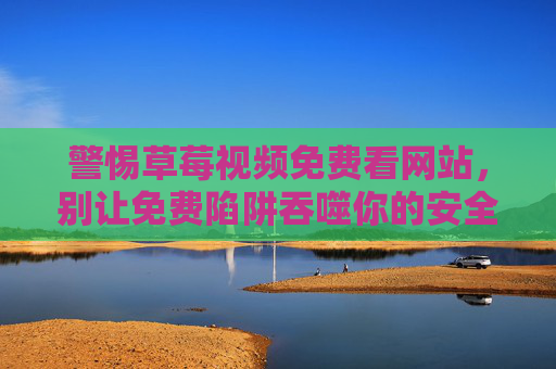 警惕草莓视频免费看网站，别让免费陷阱吞噬你的安全，警惕草莓视频免费陷阱，别让免费吞噬你的安全