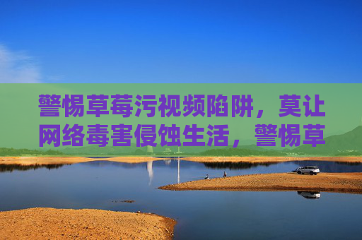 警惕草莓污视频陷阱,莫让网络毒害侵蚀生活,警惕草莓污视频陷阱,莫让网络毒害侵蚀生活 警惕草莓污视频陷阱,莫让网络毒害侵蚀生活,警惕草莓污视频陷阱,莫让网络毒害侵蚀生活