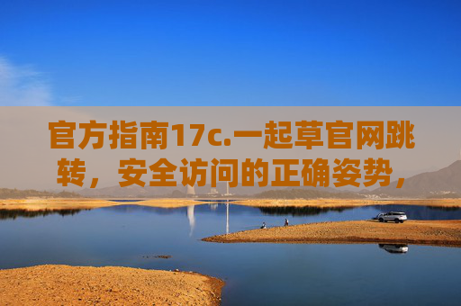 官方指南17c.一起草官网跳转,安全访问的正确姿势,官方指南,官网跳转安全访问正确姿势 官方指南17c.一起草官网跳转,安全访问的正确姿势,官方指南,官网跳转安全访问正确姿势