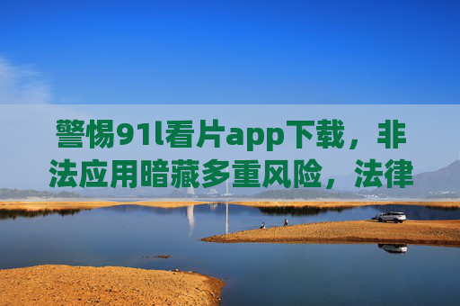 警惕91l看片app下载,非法应用暗藏多重风险,法律红线不容触碰,警惕91l看片app下载,非法应用暗藏多重风险,法律红线不容触碰 警惕91l看片app下载,非法应用暗藏多重风险,法律红线不容触碰,警惕91l看片app下载,非法应用暗藏多重风险,法律红线不容触碰