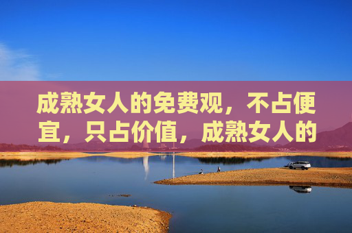 成熟女人的免费观,不占便宜,只占价值,成熟女人的免费哲学,不占便宜,只重价值 成熟女人的免费观,不占便宜,只占价值,成熟女人的免费哲学,不占便宜,只重价值