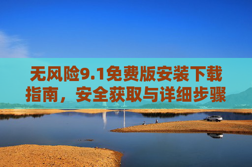 无风险9.1免费版安装下载指南,安全获取与详细步骤解析,1免费版安全安装下载指南 无风险9.1免费版安装下载指南,安全获取与详细步骤解析,1免费版安全安装下载指南