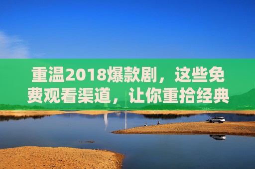 重温2018爆款剧，这些免费观看渠道，让你重拾经典追剧时光，2018爆款剧免费看，重拾经典追剧时光