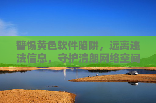 警惕黄色软件陷阱，远离违法信息，守护清朗网络空间，远离黄色软件陷阱，守护清朗网络空间
