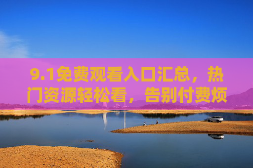 9.1免费观看入口汇总,热门资源轻松看,告别付费烦恼,1免费观看入口汇总,热门资源轻松看,告别付费烦恼 9.1免费观看入口汇总,热门资源轻松看,告别付费烦恼,1免费观看入口汇总,热门资源轻松看,告别付费烦恼