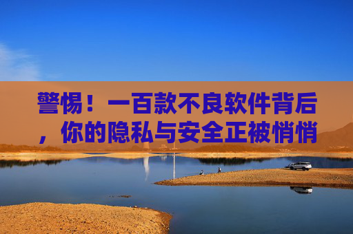 警惕！一百款不良软件背后，你的隐私与安全正被悄悄蚕食，警惕！百款不良软件悄悄蚕食你的隐私安全