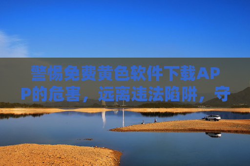 警惕免费黄色软件下载APP的危害,远离违法陷阱,守护健康网络环境,警惕免费黄色软件下载APP,远离违法陷阱,守护健康网络环境 警惕免费黄色软件下载APP的危害,远离违法陷阱,守护健康网络环境,警惕免费黄色软件下载APP,远离违法陷阱,守护健康网络环境