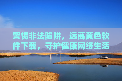 警惕非法陷阱,远离黄色软件下载,守护健康网络生活,远离黄色软件下载,守护健康网络生活 警惕非法陷阱,远离黄色软件下载,守护健康网络生活,远离黄色软件下载,守护健康网络生活
