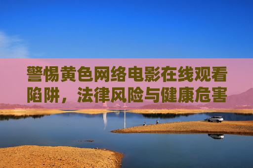 警惕黄色网络电影在线观看陷阱,法律风险与健康危害并存,警惕黄色网络电影在线观看陷阱,法律风险与健康危害并存 警惕黄色网络电影在线观看陷阱,法律风险与健康危害并存,警惕黄色网络电影在线观看陷阱,法律风险与健康危害并存