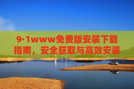 9·1www免费版安装下载指南,安全获取与高效安装全攻略,9·1www免费版安全高效安装下载指南 9·1www免费版安装下载指南,安全获取与高效安装全攻略,9·1www免费版安全高效安装下载指南