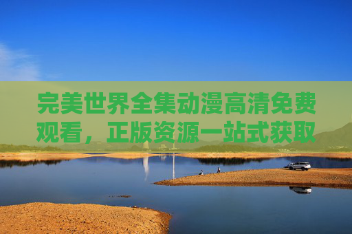 完美世界全集动漫高清免费观看，正版资源一站式获取指南，完美世界全集动漫，高清免费正版资源一站式获取指南