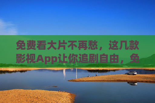 免费看大片不再愁,这几款影视App让你追剧自由,免费追剧自由!这几款影视App畅看大片 免费看大片不再愁,这几款影视App让你追剧自由,免费追剧自由!这几款影视App畅看大片