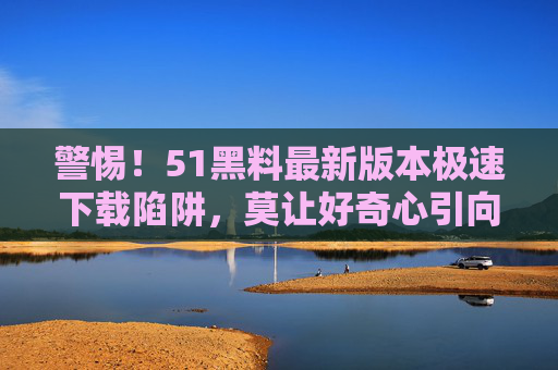 警惕!51黑料最新版本极速下载陷阱,莫让好奇心引向安全深渊,警惕!51黑料最新版极速下载陷阱,好奇心易引安全深渊 警惕!51黑料最新版本极速下载陷阱,莫让好奇心引向安全深渊,警惕!51黑料最新版极速下载陷阱,好奇心易引安全深渊