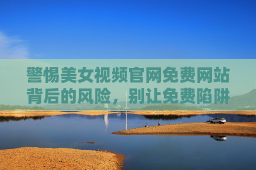 警惕美女视频官网免费网站背后的风险,别让免费陷阱吞噬你的安全与隐私,美女视频官网免费网站,警惕免费陷阱,安全隐私遭吞噬 警惕美女视频官网免费网站背后的风险,别让免费陷阱吞噬你的安全与隐私,美女视频官网免费网站,警惕免费陷阱,安全隐私遭吞噬
