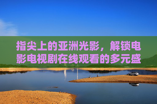 指尖上的亚洲光影,解锁电影电视剧在线观看的多元盛宴,指尖亚洲光影,解锁在线影视多元盛宴 指尖上的亚洲光影,解锁电影电视剧在线观看的多元盛宴,指尖亚洲光影,解锁在线影视多元盛宴