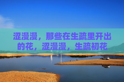 涩漫漫,那些在生疏里开出的花,涩漫漫,生疏初花 涩漫漫,那些在生疏里开出的花,涩漫漫,生疏初花