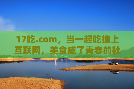 17吃.com,当一起吃撞上互联网,美食成了青春的社交密码,美食,互联网时代的青春社交密码 17吃.com,当一起吃撞上互联网,美食成了青春的社交密码,美食,互联网时代的青春社交密码