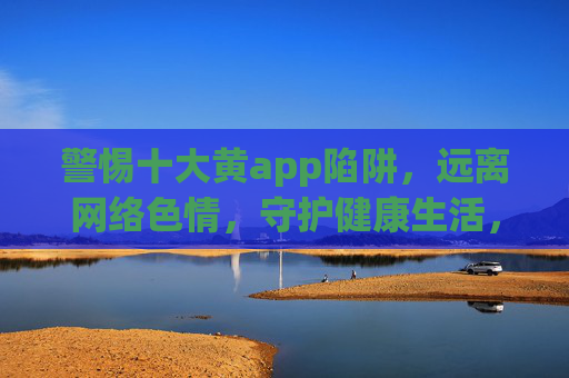 警惕十大黄app陷阱,远离网络色情,守护健康生活,警惕十大黄app陷阱,守护健康生活 警惕十大黄app陷阱,远离网络色情,守护健康生活,警惕十大黄app陷阱,守护健康生活