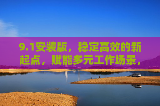 9.1安装版,稳定高效的新起点,赋能多元工作场景,1安装版,稳定高效新起点,赋能多元工作场景 9.1安装版,稳定高效的新起点,赋能多元工作场景,1安装版,稳定高效新起点,赋能多元工作场景