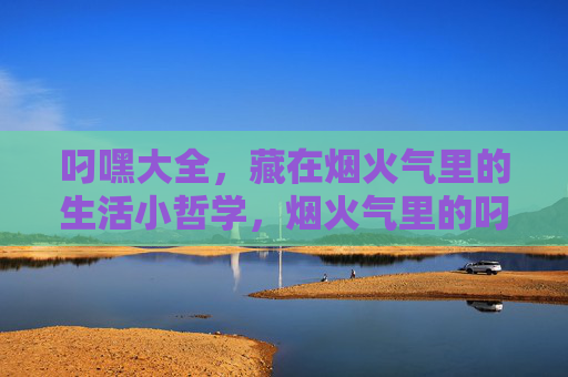 叼嘿大全,藏在烟火气里的生活小哲学,烟火气里的叼嘿哲学 叼嘿大全,藏在烟火气里的生活小哲学,烟火气里的叼嘿哲学