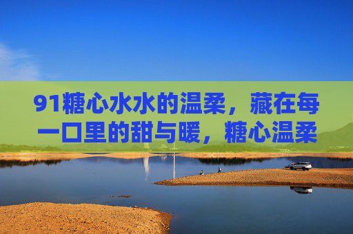 91糖心水水的温柔,藏在每一口里的甜与暖,糖心温柔,甜暖入喉 91糖心水水的温柔,藏在每一口里的甜与暖,糖心温柔,甜暖入喉