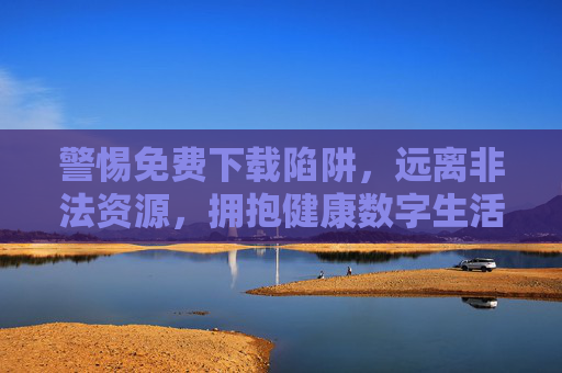 警惕免费下载陷阱，远离非法资源，拥抱健康数字生活，警惕免费下载陷阱，拥抱健康数字生活