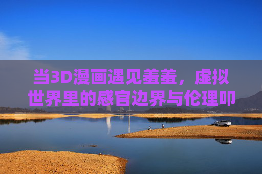 当3D漫画遇见羞羞,虚拟世界里的感官边界与伦理叩问,当3D漫画邂逅情色,虚拟感官边界的伦理叩问 当3D漫画遇见羞羞,虚拟世界里的感官边界与伦理叩问,当3D漫画邂逅情色,虚拟感官边界的伦理叩问
