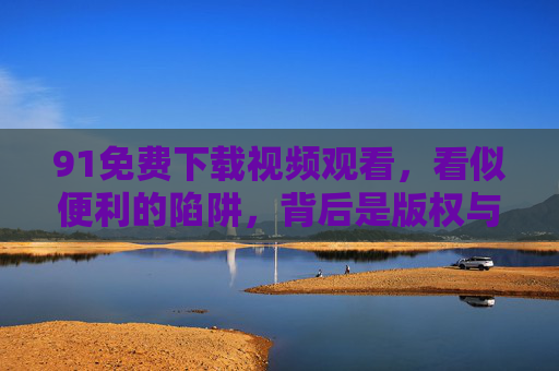 91免费下载视频观看，看似便利的陷阱，背后是版权与安全的双重风险，91免费视频下载，便利陷阱下的版权与安全双重风险